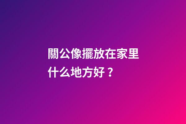 關公像擺放在家里什么地方好？